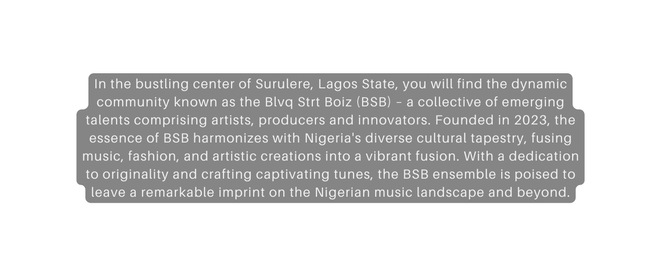 In the bustling center of Surulere Lagos State you will find the dynamic community known as the Blvq Strt Boiz BSB a collective of emerging talents comprising artists producers and innovators Founded in 2023 the essence of BSB harmonizes with Nigeria s diverse cultural tapestry fusing music fashion and artistic creations into a vibrant fusion With a dedication to originality and crafting captivating tunes the BSB ensemble is poised to leave a remarkable imprint on the Nigerian music landscape and beyond