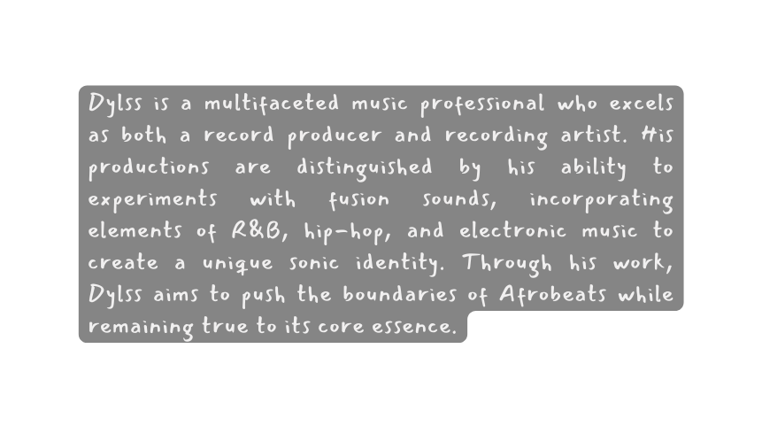 Dylss is a multifaceted music professional who excels as both a record producer and recording artist His productions are distinguished by his ability to experiments with fusion sounds incorporating elements of R B hip hop and electronic music to create a unique sonic identity Through his work Dylss aims to push the boundaries of Afrobeats while remaining true to its core essence