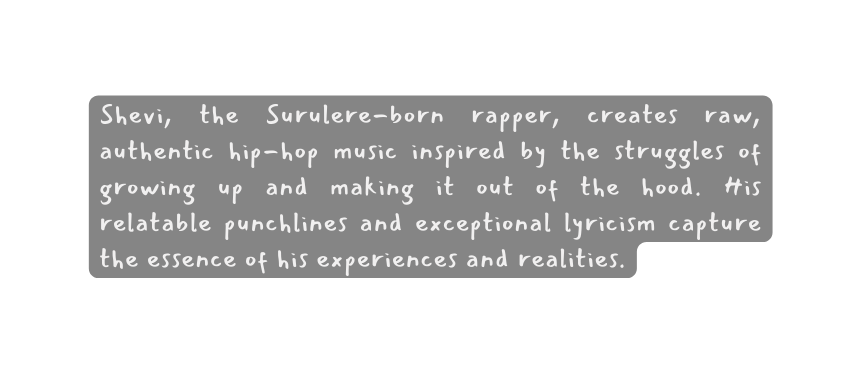 Shevi the Surulere born rapper creates raw authentic hip hop music inspired by the struggles of growing up and making it out of the hood His relatable punchlines and exceptional lyricism capture the essence of his experiences and realities