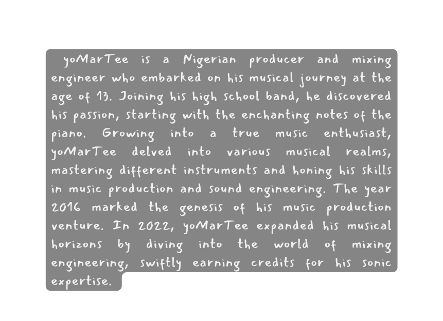 yoMarTee is a Nigerian producer and mixing engineer who embarked on his musical journey at the age of 13 Joining his high school band he discovered his passion starting with the enchanting notes of the piano Growing into a true music enthusiast yoMarTee delved into various musical realms mastering different instruments and honing his skills in music production and sound engineering The year 2016 marked the genesis of his music production venture In 2022 yoMarTee expanded his musical horizons by diving into the world of mixing engineering swiftly earning credits for his sonic expertise