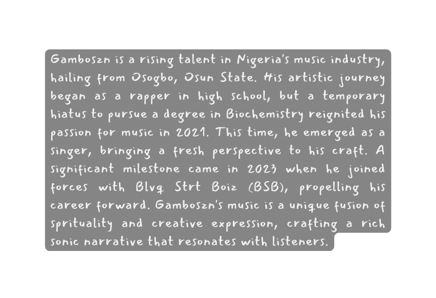 Gamboszn is a rising talent in Nigeria s music industry hailing from Osogbo Osun State His artistic journey began as a rapper in high school but a temporary hiatus to pursue a degree in Biochemistry reignited his passion for music in 2021 This time he emerged as a singer bringing a fresh perspective to his craft A significant milestone came in 2023 when he joined forces with Blvq Strt Boiz BSB propelling his career forward Gamboszn s music is a unique fusion of sprituality and creative expression crafting a rich sonic narrative that resonates with listeners