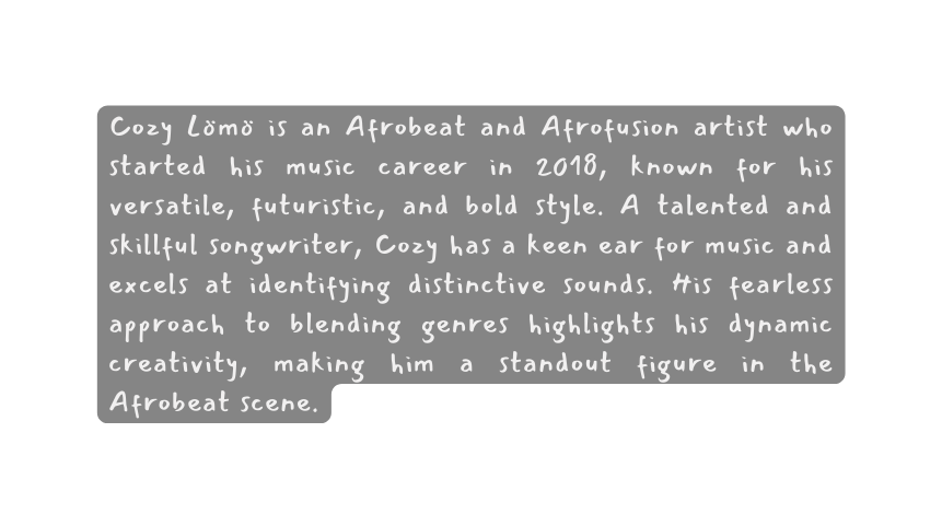 Cozy Lömö is an Afrobeat and Afrofusion artist who started his music career in 2018 known for his versatile futuristic and bold style A talented and skillful songwriter Cozy has a keen ear for music and excels at identifying distinctive sounds His fearless approach to blending genres highlights his dynamic creativity making him a standout figure in the Afrobeat scene